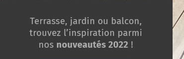 Terrasse, jardin ou balcon, trouvez l'ínspiration parmi nos nouveautés 2022 !