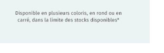 Disponible en plusieurs coloris, en rond ou en carré, dans la limite des stocks disponibles*