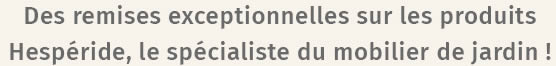 Des remises exceptionnelles sur les produits Hespéride, le spécialiste du mobilier du jardin !